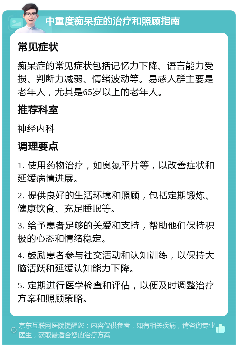 中重度痴呆症的治疗和照顾指南 常见症状 痴呆症的常见症状包括记忆力下降、语言能力受损、判断力减弱、情绪波动等。易感人群主要是老年人，尤其是65岁以上的老年人。 推荐科室 神经内科 调理要点 1. 使用药物治疗，如奥氮平片等，以改善症状和延缓病情进展。 2. 提供良好的生活环境和照顾，包括定期锻炼、健康饮食、充足睡眠等。 3. 给予患者足够的关爱和支持，帮助他们保持积极的心态和情绪稳定。 4. 鼓励患者参与社交活动和认知训练，以保持大脑活跃和延缓认知能力下降。 5. 定期进行医学检查和评估，以便及时调整治疗方案和照顾策略。