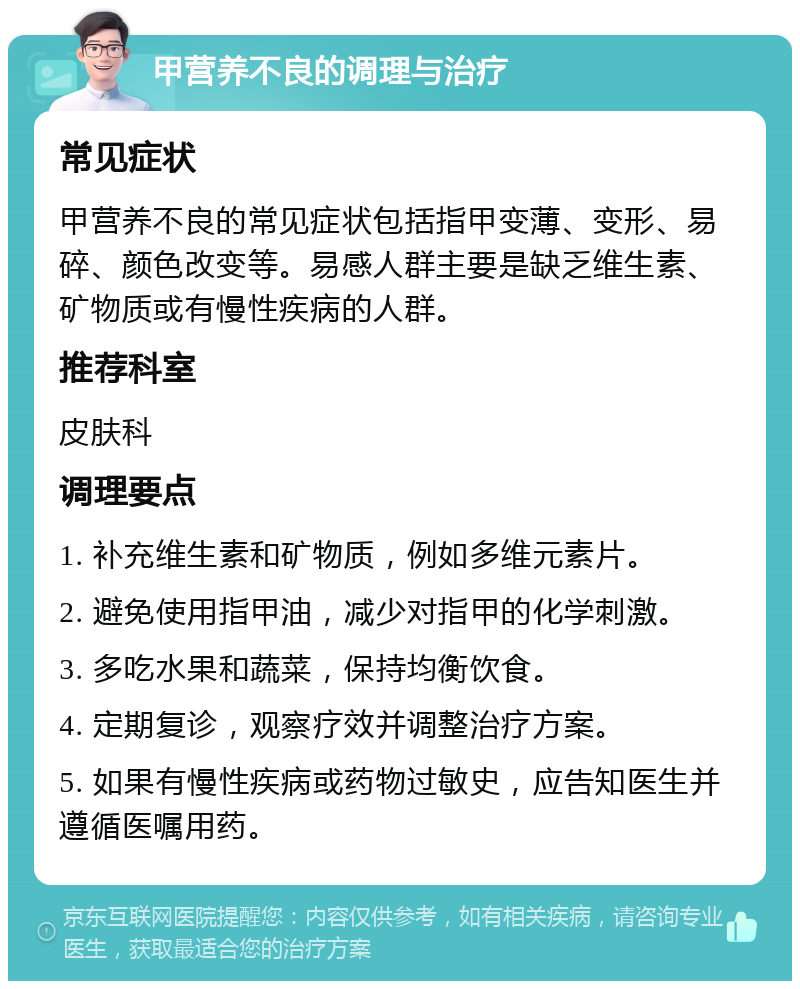 甲营养不良的调理与治疗 常见症状 甲营养不良的常见症状包括指甲变薄、变形、易碎、颜色改变等。易感人群主要是缺乏维生素、矿物质或有慢性疾病的人群。 推荐科室 皮肤科 调理要点 1. 补充维生素和矿物质，例如多维元素片。 2. 避免使用指甲油，减少对指甲的化学刺激。 3. 多吃水果和蔬菜，保持均衡饮食。 4. 定期复诊，观察疗效并调整治疗方案。 5. 如果有慢性疾病或药物过敏史，应告知医生并遵循医嘱用药。