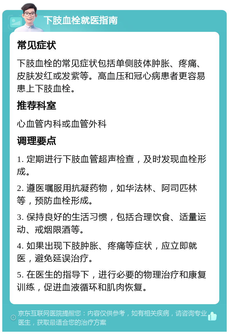 下肢血栓就医指南 常见症状 下肢血栓的常见症状包括单侧肢体肿胀、疼痛、皮肤发红或发紫等。高血压和冠心病患者更容易患上下肢血栓。 推荐科室 心血管内科或血管外科 调理要点 1. 定期进行下肢血管超声检查，及时发现血栓形成。 2. 遵医嘱服用抗凝药物，如华法林、阿司匹林等，预防血栓形成。 3. 保持良好的生活习惯，包括合理饮食、适量运动、戒烟限酒等。 4. 如果出现下肢肿胀、疼痛等症状，应立即就医，避免延误治疗。 5. 在医生的指导下，进行必要的物理治疗和康复训练，促进血液循环和肌肉恢复。