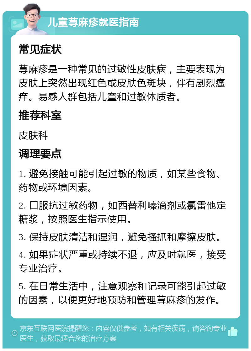 儿童荨麻疹就医指南 常见症状 荨麻疹是一种常见的过敏性皮肤病，主要表现为皮肤上突然出现红色或皮肤色斑块，伴有剧烈瘙痒。易感人群包括儿童和过敏体质者。 推荐科室 皮肤科 调理要点 1. 避免接触可能引起过敏的物质，如某些食物、药物或环境因素。 2. 口服抗过敏药物，如西替利嗪滴剂或氯雷他定糖浆，按照医生指示使用。 3. 保持皮肤清洁和湿润，避免搔抓和摩擦皮肤。 4. 如果症状严重或持续不退，应及时就医，接受专业治疗。 5. 在日常生活中，注意观察和记录可能引起过敏的因素，以便更好地预防和管理荨麻疹的发作。