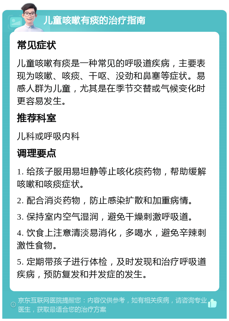 儿童咳嗽有痰的治疗指南 常见症状 儿童咳嗽有痰是一种常见的呼吸道疾病，主要表现为咳嗽、咳痰、干呕、没劲和鼻塞等症状。易感人群为儿童，尤其是在季节交替或气候变化时更容易发生。 推荐科室 儿科或呼吸内科 调理要点 1. 给孩子服用易坦静等止咳化痰药物，帮助缓解咳嗽和咳痰症状。 2. 配合消炎药物，防止感染扩散和加重病情。 3. 保持室内空气湿润，避免干燥刺激呼吸道。 4. 饮食上注意清淡易消化，多喝水，避免辛辣刺激性食物。 5. 定期带孩子进行体检，及时发现和治疗呼吸道疾病，预防复发和并发症的发生。