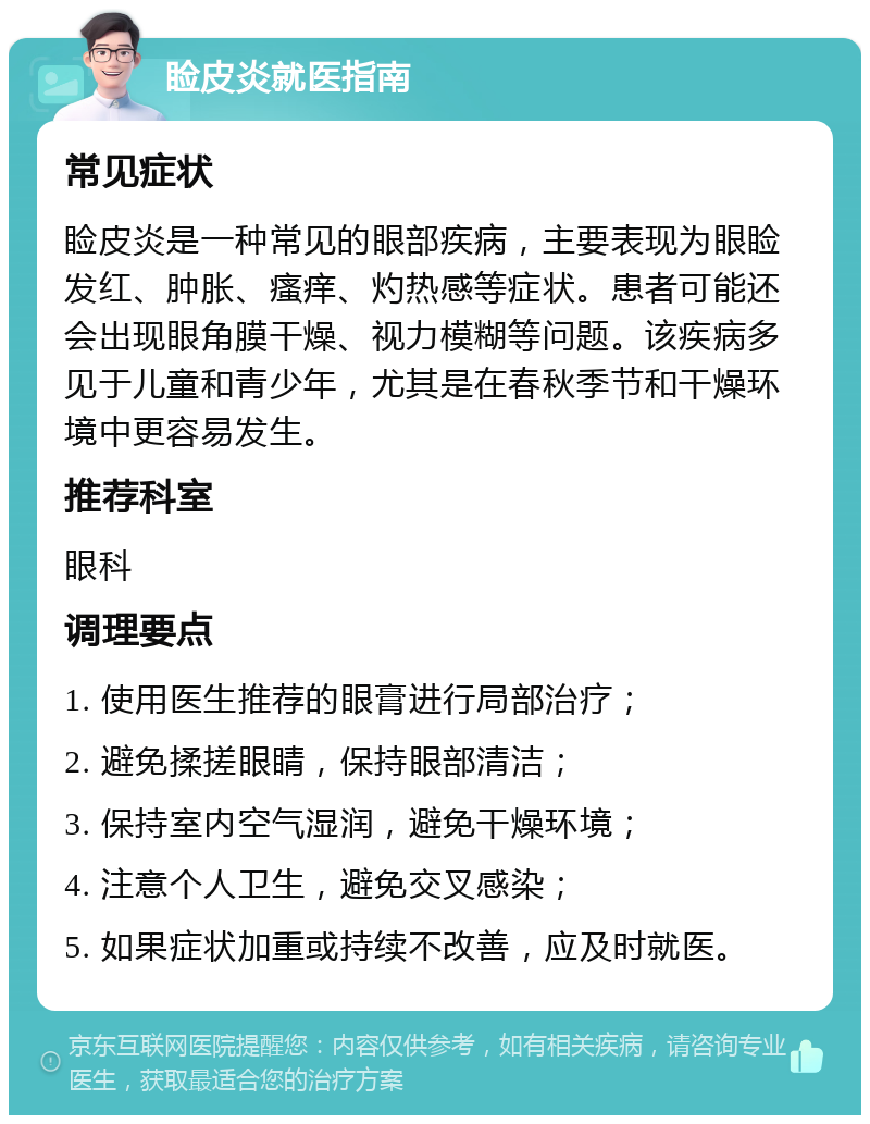 睑皮炎就医指南 常见症状 睑皮炎是一种常见的眼部疾病，主要表现为眼睑发红、肿胀、瘙痒、灼热感等症状。患者可能还会出现眼角膜干燥、视力模糊等问题。该疾病多见于儿童和青少年，尤其是在春秋季节和干燥环境中更容易发生。 推荐科室 眼科 调理要点 1. 使用医生推荐的眼膏进行局部治疗； 2. 避免揉搓眼睛，保持眼部清洁； 3. 保持室内空气湿润，避免干燥环境； 4. 注意个人卫生，避免交叉感染； 5. 如果症状加重或持续不改善，应及时就医。