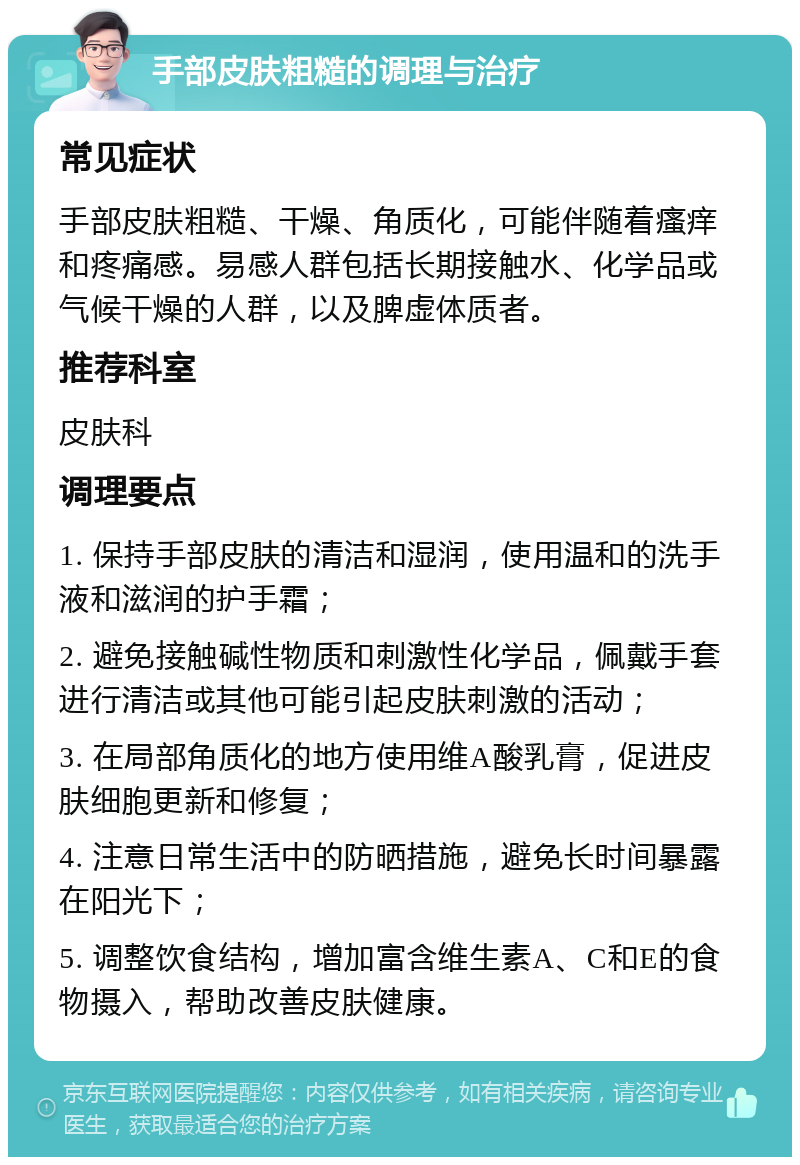 手部皮肤粗糙的调理与治疗 常见症状 手部皮肤粗糙、干燥、角质化，可能伴随着瘙痒和疼痛感。易感人群包括长期接触水、化学品或气候干燥的人群，以及脾虚体质者。 推荐科室 皮肤科 调理要点 1. 保持手部皮肤的清洁和湿润，使用温和的洗手液和滋润的护手霜； 2. 避免接触碱性物质和刺激性化学品，佩戴手套进行清洁或其他可能引起皮肤刺激的活动； 3. 在局部角质化的地方使用维A酸乳膏，促进皮肤细胞更新和修复； 4. 注意日常生活中的防晒措施，避免长时间暴露在阳光下； 5. 调整饮食结构，增加富含维生素A、C和E的食物摄入，帮助改善皮肤健康。