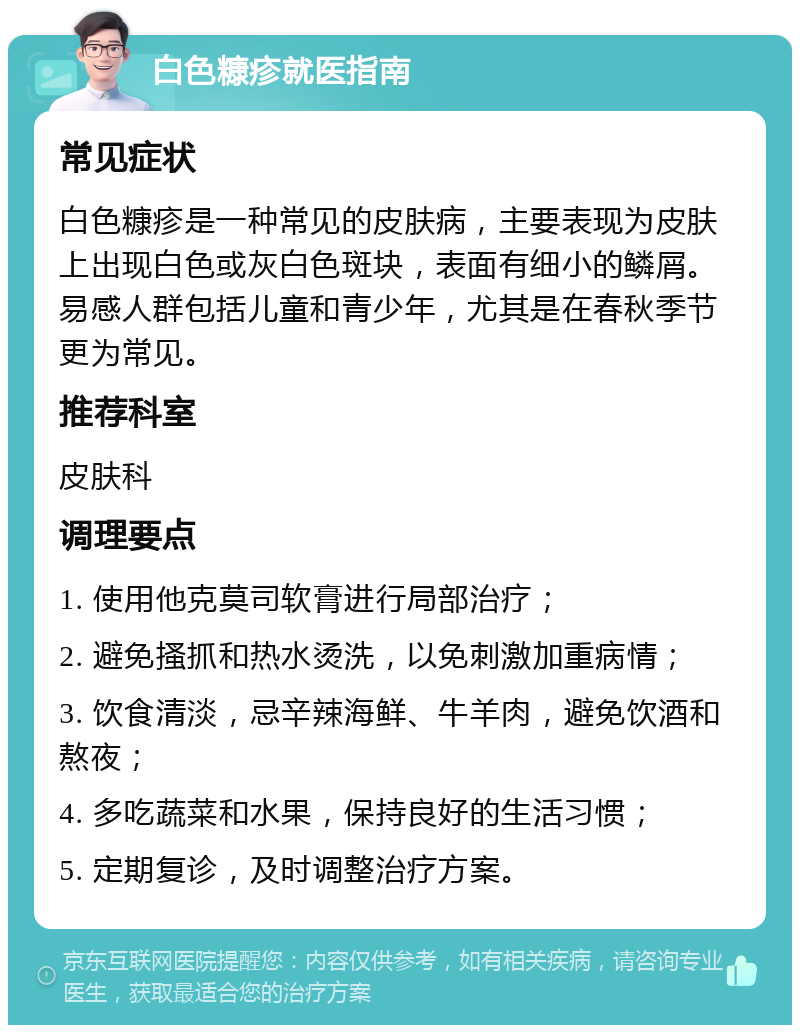 白色糠疹就医指南 常见症状 白色糠疹是一种常见的皮肤病，主要表现为皮肤上出现白色或灰白色斑块，表面有细小的鳞屑。易感人群包括儿童和青少年，尤其是在春秋季节更为常见。 推荐科室 皮肤科 调理要点 1. 使用他克莫司软膏进行局部治疗； 2. 避免搔抓和热水烫洗，以免刺激加重病情； 3. 饮食清淡，忌辛辣海鲜、牛羊肉，避免饮酒和熬夜； 4. 多吃蔬菜和水果，保持良好的生活习惯； 5. 定期复诊，及时调整治疗方案。