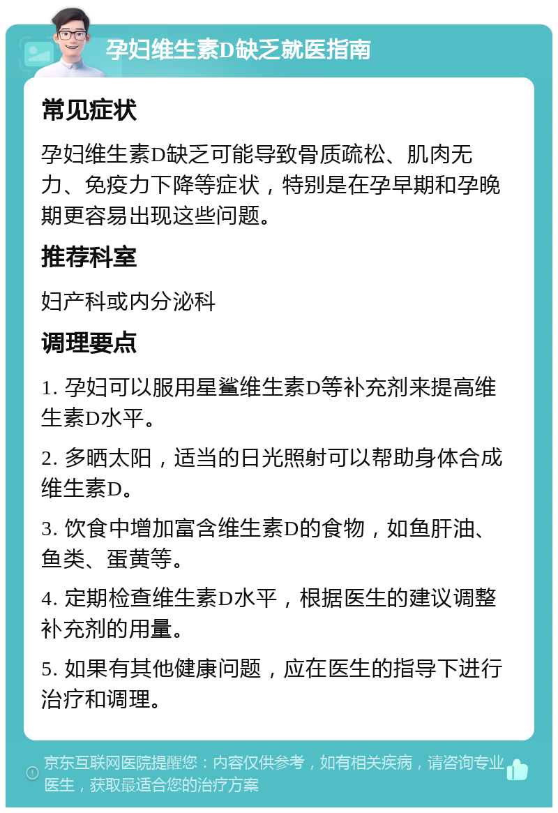 孕妇维生素D缺乏就医指南 常见症状 孕妇维生素D缺乏可能导致骨质疏松、肌肉无力、免疫力下降等症状，特别是在孕早期和孕晚期更容易出现这些问题。 推荐科室 妇产科或内分泌科 调理要点 1. 孕妇可以服用星鲨维生素D等补充剂来提高维生素D水平。 2. 多晒太阳，适当的日光照射可以帮助身体合成维生素D。 3. 饮食中增加富含维生素D的食物，如鱼肝油、鱼类、蛋黄等。 4. 定期检查维生素D水平，根据医生的建议调整补充剂的用量。 5. 如果有其他健康问题，应在医生的指导下进行治疗和调理。