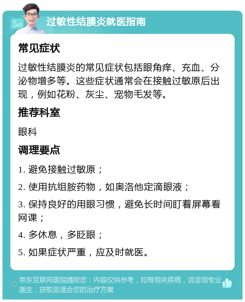 过敏性结膜炎就医指南 常见症状 过敏性结膜炎的常见症状包括眼角痒、充血、分泌物增多等。这些症状通常会在接触过敏原后出现，例如花粉、灰尘、宠物毛发等。 推荐科室 眼科 调理要点 1. 避免接触过敏原； 2. 使用抗组胺药物，如奥洛他定滴眼液； 3. 保持良好的用眼习惯，避免长时间盯着屏幕看网课； 4. 多休息，多眨眼； 5. 如果症状严重，应及时就医。