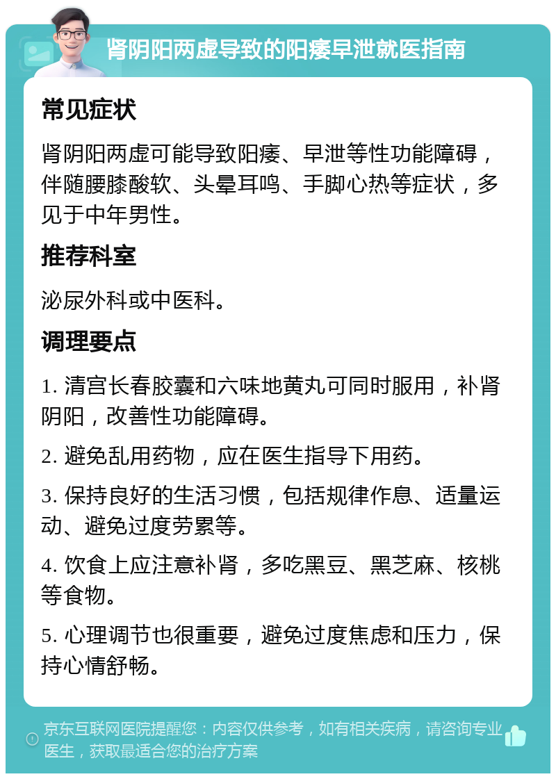 肾阴阳两虚导致的阳痿早泄就医指南 常见症状 肾阴阳两虚可能导致阳痿、早泄等性功能障碍，伴随腰膝酸软、头晕耳鸣、手脚心热等症状，多见于中年男性。 推荐科室 泌尿外科或中医科。 调理要点 1. 清宫长春胶囊和六味地黄丸可同时服用，补肾阴阳，改善性功能障碍。 2. 避免乱用药物，应在医生指导下用药。 3. 保持良好的生活习惯，包括规律作息、适量运动、避免过度劳累等。 4. 饮食上应注意补肾，多吃黑豆、黑芝麻、核桃等食物。 5. 心理调节也很重要，避免过度焦虑和压力，保持心情舒畅。