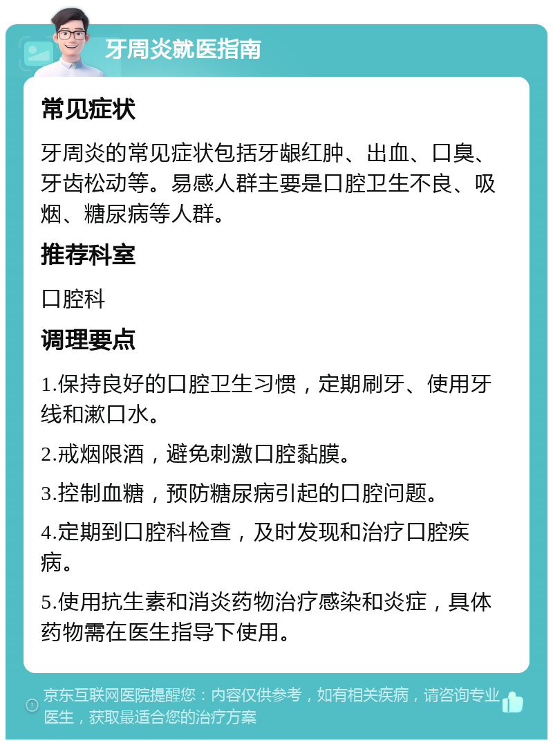 牙周炎就医指南 常见症状 牙周炎的常见症状包括牙龈红肿、出血、口臭、牙齿松动等。易感人群主要是口腔卫生不良、吸烟、糖尿病等人群。 推荐科室 口腔科 调理要点 1.保持良好的口腔卫生习惯，定期刷牙、使用牙线和漱口水。 2.戒烟限酒，避免刺激口腔黏膜。 3.控制血糖，预防糖尿病引起的口腔问题。 4.定期到口腔科检查，及时发现和治疗口腔疾病。 5.使用抗生素和消炎药物治疗感染和炎症，具体药物需在医生指导下使用。