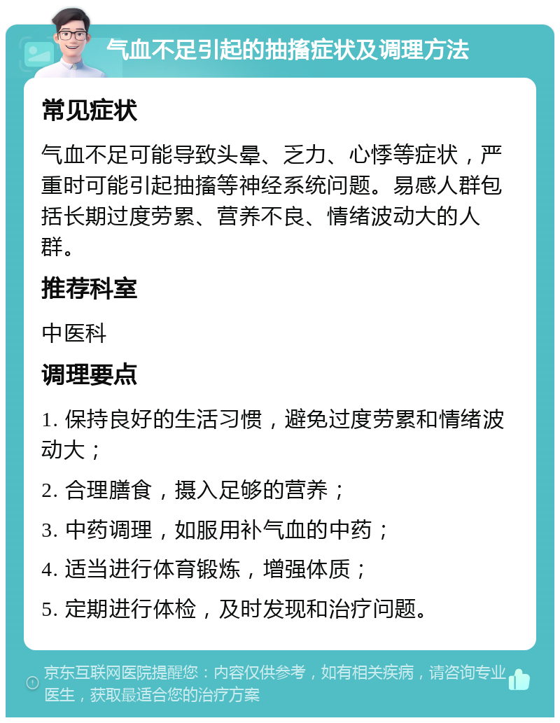 气血不足引起的抽搐症状及调理方法 常见症状 气血不足可能导致头晕、乏力、心悸等症状，严重时可能引起抽搐等神经系统问题。易感人群包括长期过度劳累、营养不良、情绪波动大的人群。 推荐科室 中医科 调理要点 1. 保持良好的生活习惯，避免过度劳累和情绪波动大； 2. 合理膳食，摄入足够的营养； 3. 中药调理，如服用补气血的中药； 4. 适当进行体育锻炼，增强体质； 5. 定期进行体检，及时发现和治疗问题。