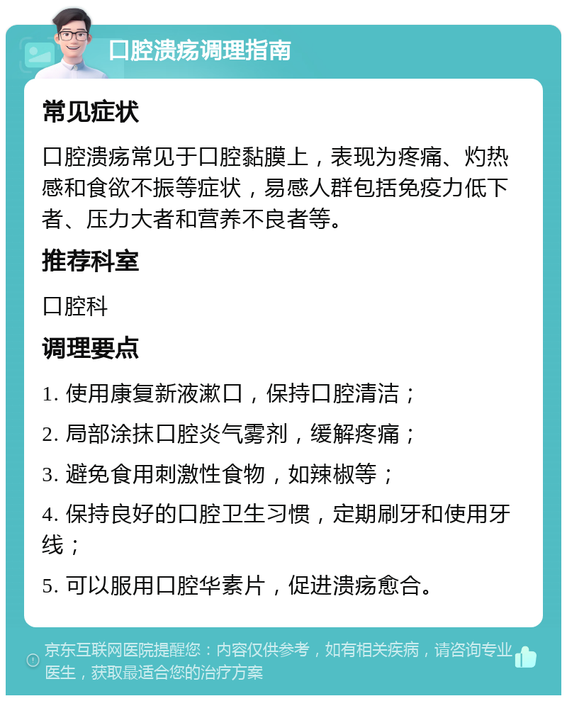 口腔溃疡调理指南 常见症状 口腔溃疡常见于口腔黏膜上，表现为疼痛、灼热感和食欲不振等症状，易感人群包括免疫力低下者、压力大者和营养不良者等。 推荐科室 口腔科 调理要点 1. 使用康复新液漱口，保持口腔清洁； 2. 局部涂抹口腔炎气雾剂，缓解疼痛； 3. 避免食用刺激性食物，如辣椒等； 4. 保持良好的口腔卫生习惯，定期刷牙和使用牙线； 5. 可以服用口腔华素片，促进溃疡愈合。