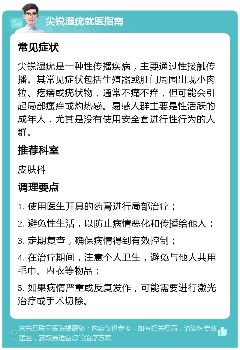 尖锐湿疣就医指南 常见症状 尖锐湿疣是一种性传播疾病，主要通过性接触传播。其常见症状包括生殖器或肛门周围出现小肉粒、疙瘩或疣状物，通常不痛不痒，但可能会引起局部瘙痒或灼热感。易感人群主要是性活跃的成年人，尤其是没有使用安全套进行性行为的人群。 推荐科室 皮肤科 调理要点 1. 使用医生开具的药膏进行局部治疗； 2. 避免性生活，以防止病情恶化和传播给他人； 3. 定期复查，确保病情得到有效控制； 4. 在治疗期间，注意个人卫生，避免与他人共用毛巾、内衣等物品； 5. 如果病情严重或反复发作，可能需要进行激光治疗或手术切除。