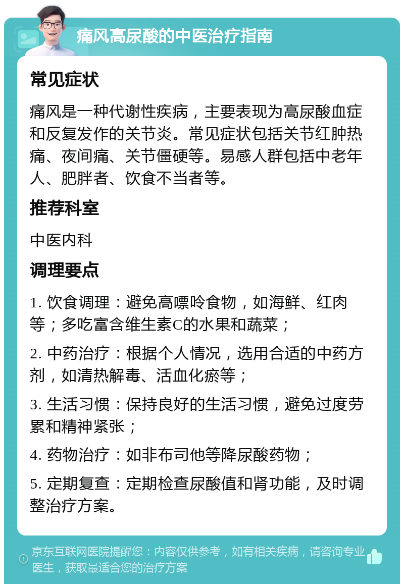 痛风高尿酸的中医治疗指南 常见症状 痛风是一种代谢性疾病，主要表现为高尿酸血症和反复发作的关节炎。常见症状包括关节红肿热痛、夜间痛、关节僵硬等。易感人群包括中老年人、肥胖者、饮食不当者等。 推荐科室 中医内科 调理要点 1. 饮食调理：避免高嘌呤食物，如海鲜、红肉等；多吃富含维生素C的水果和蔬菜； 2. 中药治疗：根据个人情况，选用合适的中药方剂，如清热解毒、活血化瘀等； 3. 生活习惯：保持良好的生活习惯，避免过度劳累和精神紧张； 4. 药物治疗：如非布司他等降尿酸药物； 5. 定期复查：定期检查尿酸值和肾功能，及时调整治疗方案。