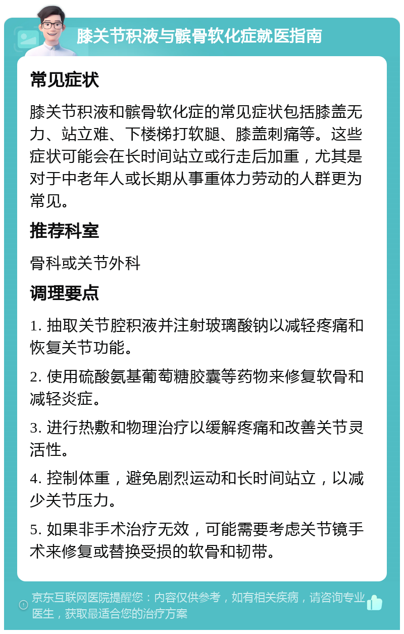 膝关节积液与髌骨软化症就医指南 常见症状 膝关节积液和髌骨软化症的常见症状包括膝盖无力、站立难、下楼梯打软腿、膝盖刺痛等。这些症状可能会在长时间站立或行走后加重，尤其是对于中老年人或长期从事重体力劳动的人群更为常见。 推荐科室 骨科或关节外科 调理要点 1. 抽取关节腔积液并注射玻璃酸钠以减轻疼痛和恢复关节功能。 2. 使用硫酸氨基葡萄糖胶囊等药物来修复软骨和减轻炎症。 3. 进行热敷和物理治疗以缓解疼痛和改善关节灵活性。 4. 控制体重，避免剧烈运动和长时间站立，以减少关节压力。 5. 如果非手术治疗无效，可能需要考虑关节镜手术来修复或替换受损的软骨和韧带。