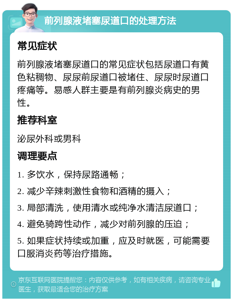 前列腺液堵塞尿道口的处理方法 常见症状 前列腺液堵塞尿道口的常见症状包括尿道口有黄色粘稠物、尿尿前尿道口被堵住、尿尿时尿道口疼痛等。易感人群主要是有前列腺炎病史的男性。 推荐科室 泌尿外科或男科 调理要点 1. 多饮水，保持尿路通畅； 2. 减少辛辣刺激性食物和酒精的摄入； 3. 局部清洗，使用清水或纯净水清洁尿道口； 4. 避免骑跨性动作，减少对前列腺的压迫； 5. 如果症状持续或加重，应及时就医，可能需要口服消炎药等治疗措施。