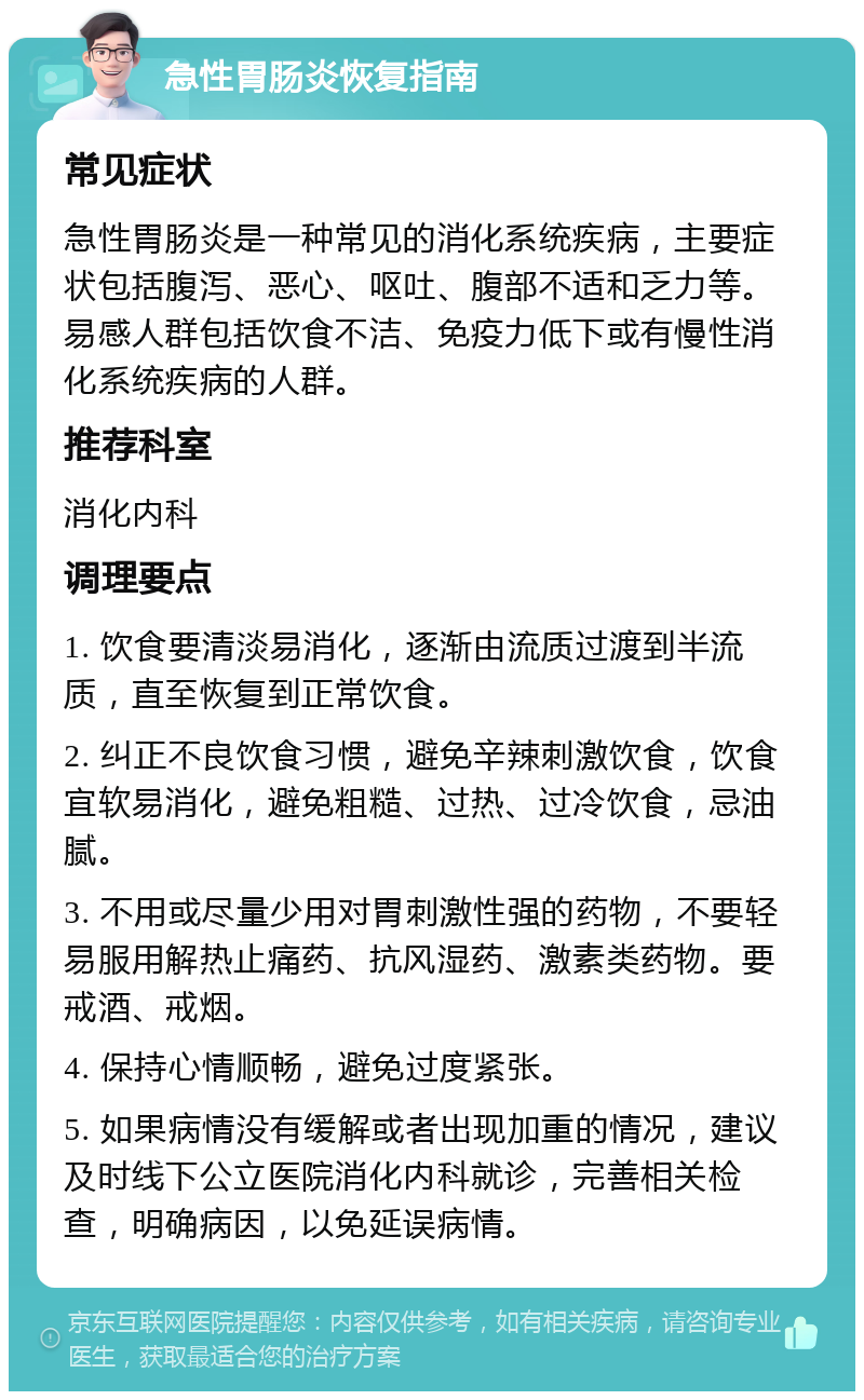 急性胃肠炎恢复指南 常见症状 急性胃肠炎是一种常见的消化系统疾病，主要症状包括腹泻、恶心、呕吐、腹部不适和乏力等。易感人群包括饮食不洁、免疫力低下或有慢性消化系统疾病的人群。 推荐科室 消化内科 调理要点 1. 饮食要清淡易消化，逐渐由流质过渡到半流质，直至恢复到正常饮食。 2. 纠正不良饮食习惯，避免辛辣刺激饮食，饮食宜软易消化，避免粗糙、过热、过冷饮食，忌油腻。 3. 不用或尽量少用对胃刺激性强的药物，不要轻易服用解热止痛药、抗风湿药、激素类药物。要戒酒、戒烟。 4. 保持心情顺畅，避免过度紧张。 5. 如果病情没有缓解或者出现加重的情况，建议及时线下公立医院消化内科就诊，完善相关检查，明确病因，以免延误病情。