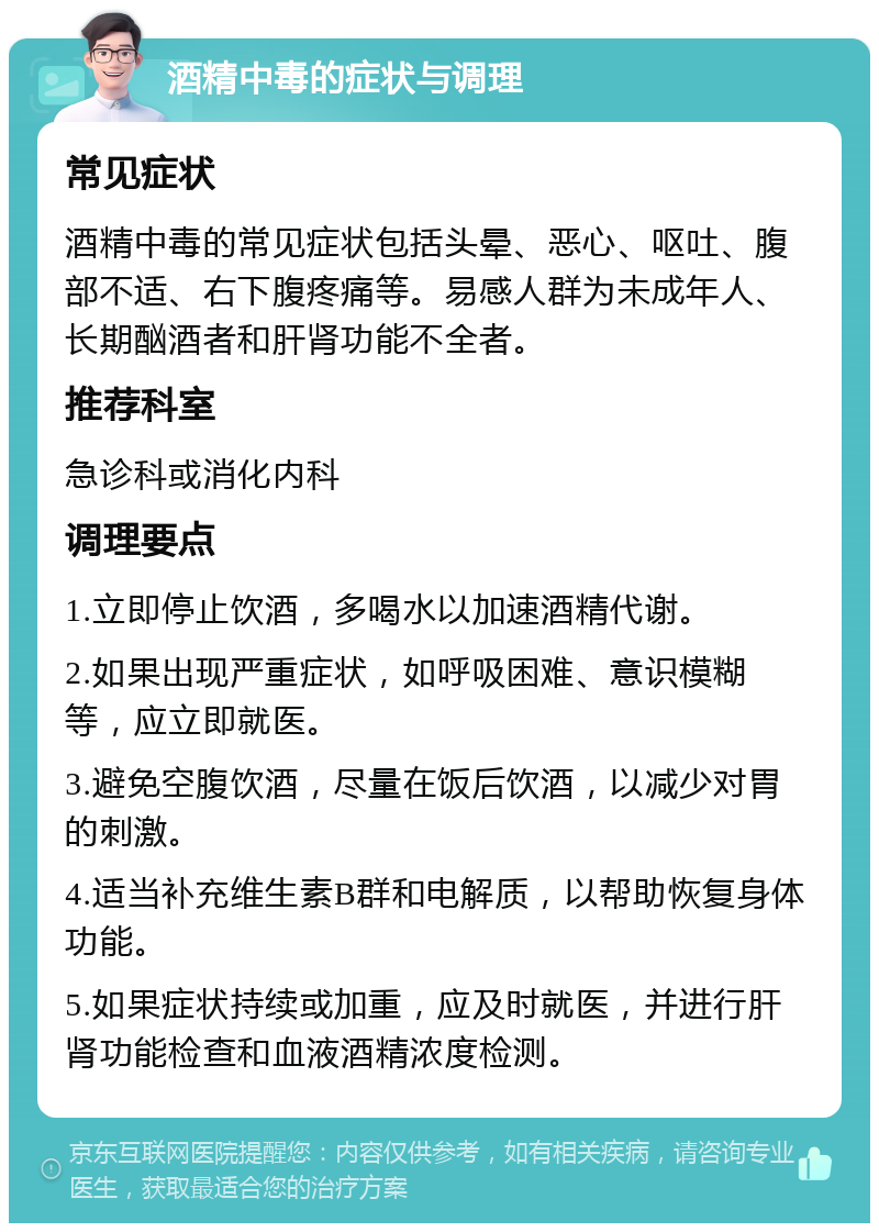 酒精中毒的症状与调理 常见症状 酒精中毒的常见症状包括头晕、恶心、呕吐、腹部不适、右下腹疼痛等。易感人群为未成年人、长期酗酒者和肝肾功能不全者。 推荐科室 急诊科或消化内科 调理要点 1.立即停止饮酒，多喝水以加速酒精代谢。 2.如果出现严重症状，如呼吸困难、意识模糊等，应立即就医。 3.避免空腹饮酒，尽量在饭后饮酒，以减少对胃的刺激。 4.适当补充维生素B群和电解质，以帮助恢复身体功能。 5.如果症状持续或加重，应及时就医，并进行肝肾功能检查和血液酒精浓度检测。