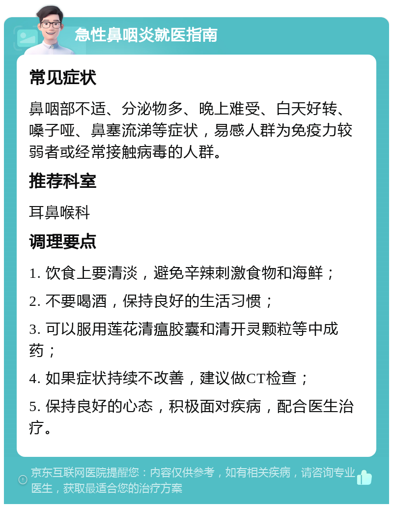 急性鼻咽炎就医指南 常见症状 鼻咽部不适、分泌物多、晚上难受、白天好转、嗓子哑、鼻塞流涕等症状，易感人群为免疫力较弱者或经常接触病毒的人群。 推荐科室 耳鼻喉科 调理要点 1. 饮食上要清淡，避免辛辣刺激食物和海鲜； 2. 不要喝酒，保持良好的生活习惯； 3. 可以服用莲花清瘟胶囊和清开灵颗粒等中成药； 4. 如果症状持续不改善，建议做CT检查； 5. 保持良好的心态，积极面对疾病，配合医生治疗。