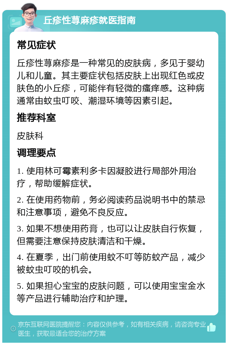 丘疹性荨麻疹就医指南 常见症状 丘疹性荨麻疹是一种常见的皮肤病，多见于婴幼儿和儿童。其主要症状包括皮肤上出现红色或皮肤色的小丘疹，可能伴有轻微的瘙痒感。这种病通常由蚊虫叮咬、潮湿环境等因素引起。 推荐科室 皮肤科 调理要点 1. 使用林可霉素利多卡因凝胶进行局部外用治疗，帮助缓解症状。 2. 在使用药物前，务必阅读药品说明书中的禁忌和注意事项，避免不良反应。 3. 如果不想使用药膏，也可以让皮肤自行恢复，但需要注意保持皮肤清洁和干燥。 4. 在夏季，出门前使用蚊不叮等防蚊产品，减少被蚊虫叮咬的机会。 5. 如果担心宝宝的皮肤问题，可以使用宝宝金水等产品进行辅助治疗和护理。