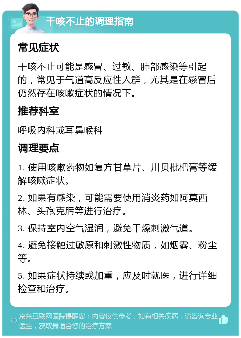 干咳不止的调理指南 常见症状 干咳不止可能是感冒、过敏、肺部感染等引起的，常见于气道高反应性人群，尤其是在感冒后仍然存在咳嗽症状的情况下。 推荐科室 呼吸内科或耳鼻喉科 调理要点 1. 使用咳嗽药物如复方甘草片、川贝枇杷膏等缓解咳嗽症状。 2. 如果有感染，可能需要使用消炎药如阿莫西林、头孢克肟等进行治疗。 3. 保持室内空气湿润，避免干燥刺激气道。 4. 避免接触过敏原和刺激性物质，如烟雾、粉尘等。 5. 如果症状持续或加重，应及时就医，进行详细检查和治疗。