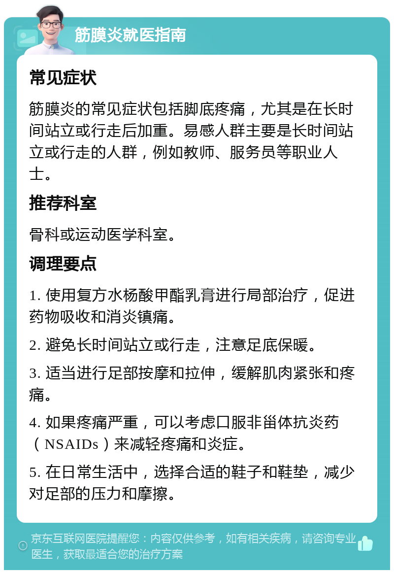 筋膜炎就医指南 常见症状 筋膜炎的常见症状包括脚底疼痛，尤其是在长时间站立或行走后加重。易感人群主要是长时间站立或行走的人群，例如教师、服务员等职业人士。 推荐科室 骨科或运动医学科室。 调理要点 1. 使用复方水杨酸甲酯乳膏进行局部治疗，促进药物吸收和消炎镇痛。 2. 避免长时间站立或行走，注意足底保暖。 3. 适当进行足部按摩和拉伸，缓解肌肉紧张和疼痛。 4. 如果疼痛严重，可以考虑口服非甾体抗炎药（NSAIDs）来减轻疼痛和炎症。 5. 在日常生活中，选择合适的鞋子和鞋垫，减少对足部的压力和摩擦。