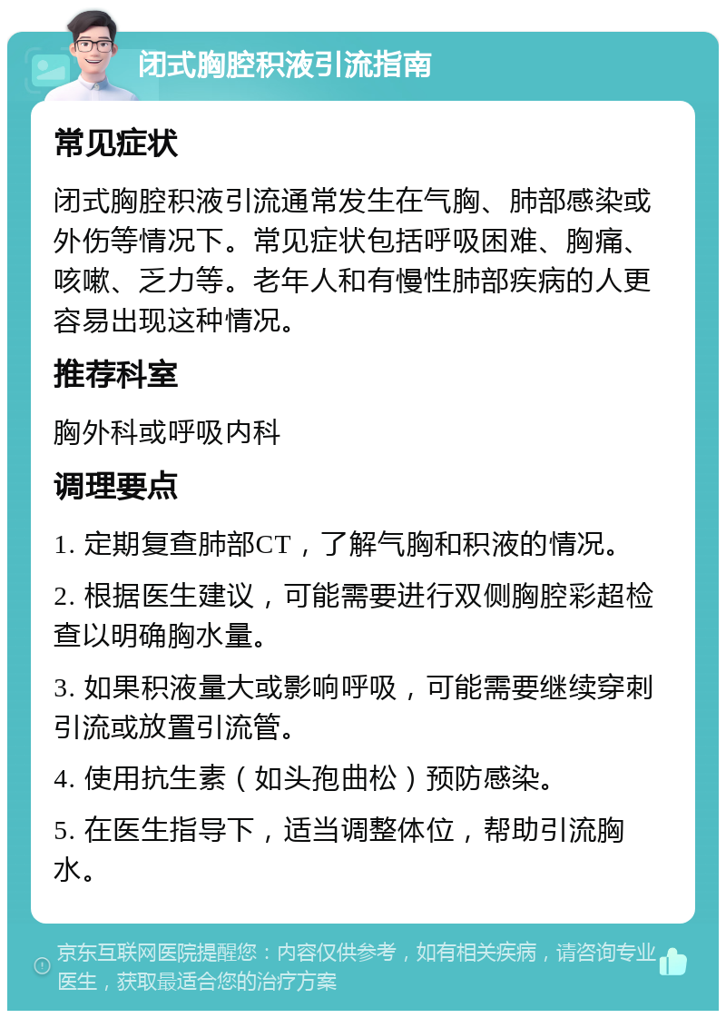 闭式胸腔积液引流指南 常见症状 闭式胸腔积液引流通常发生在气胸、肺部感染或外伤等情况下。常见症状包括呼吸困难、胸痛、咳嗽、乏力等。老年人和有慢性肺部疾病的人更容易出现这种情况。 推荐科室 胸外科或呼吸内科 调理要点 1. 定期复查肺部CT，了解气胸和积液的情况。 2. 根据医生建议，可能需要进行双侧胸腔彩超检查以明确胸水量。 3. 如果积液量大或影响呼吸，可能需要继续穿刺引流或放置引流管。 4. 使用抗生素（如头孢曲松）预防感染。 5. 在医生指导下，适当调整体位，帮助引流胸水。