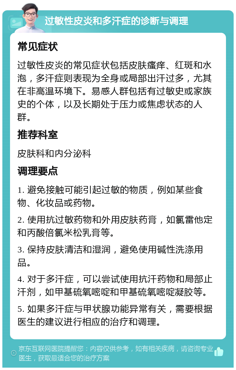 过敏性皮炎和多汗症的诊断与调理 常见症状 过敏性皮炎的常见症状包括皮肤瘙痒、红斑和水泡，多汗症则表现为全身或局部出汗过多，尤其在非高温环境下。易感人群包括有过敏史或家族史的个体，以及长期处于压力或焦虑状态的人群。 推荐科室 皮肤科和内分泌科 调理要点 1. 避免接触可能引起过敏的物质，例如某些食物、化妆品或药物。 2. 使用抗过敏药物和外用皮肤药膏，如氯雷他定和丙酸倍氯米松乳膏等。 3. 保持皮肤清洁和湿润，避免使用碱性洗涤用品。 4. 对于多汗症，可以尝试使用抗汗药物和局部止汗剂，如甲基硫氧嘧啶和甲基硫氧嘧啶凝胶等。 5. 如果多汗症与甲状腺功能异常有关，需要根据医生的建议进行相应的治疗和调理。