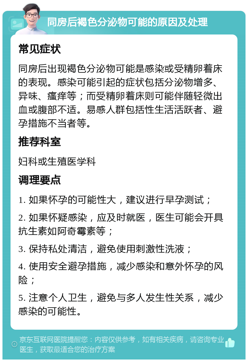 同房后褐色分泌物可能的原因及处理 常见症状 同房后出现褐色分泌物可能是感染或受精卵着床的表现。感染可能引起的症状包括分泌物增多、异味、瘙痒等；而受精卵着床则可能伴随轻微出血或腹部不适。易感人群包括性生活活跃者、避孕措施不当者等。 推荐科室 妇科或生殖医学科 调理要点 1. 如果怀孕的可能性大，建议进行早孕测试； 2. 如果怀疑感染，应及时就医，医生可能会开具抗生素如阿奇霉素等； 3. 保持私处清洁，避免使用刺激性洗液； 4. 使用安全避孕措施，减少感染和意外怀孕的风险； 5. 注意个人卫生，避免与多人发生性关系，减少感染的可能性。