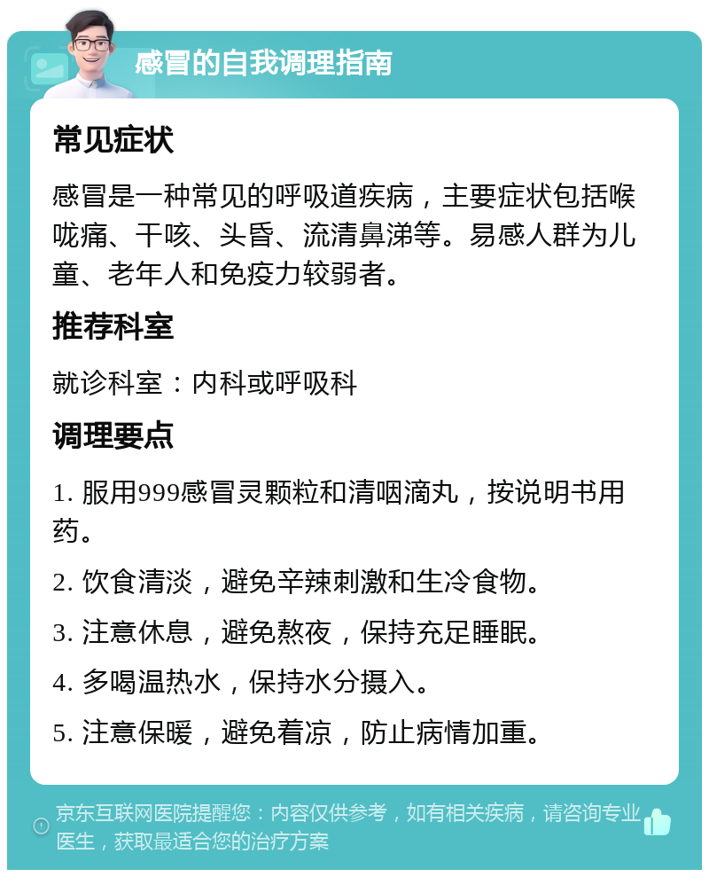 感冒的自我调理指南 常见症状 感冒是一种常见的呼吸道疾病，主要症状包括喉咙痛、干咳、头昏、流清鼻涕等。易感人群为儿童、老年人和免疫力较弱者。 推荐科室 就诊科室：内科或呼吸科 调理要点 1. 服用999感冒灵颗粒和清咽滴丸，按说明书用药。 2. 饮食清淡，避免辛辣刺激和生冷食物。 3. 注意休息，避免熬夜，保持充足睡眠。 4. 多喝温热水，保持水分摄入。 5. 注意保暖，避免着凉，防止病情加重。