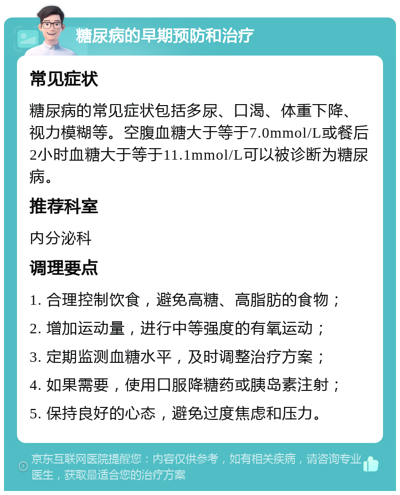 糖尿病的早期预防和治疗 常见症状 糖尿病的常见症状包括多尿、口渴、体重下降、视力模糊等。空腹血糖大于等于7.0mmol/L或餐后2小时血糖大于等于11.1mmol/L可以被诊断为糖尿病。 推荐科室 内分泌科 调理要点 1. 合理控制饮食，避免高糖、高脂肪的食物； 2. 增加运动量，进行中等强度的有氧运动； 3. 定期监测血糖水平，及时调整治疗方案； 4. 如果需要，使用口服降糖药或胰岛素注射； 5. 保持良好的心态，避免过度焦虑和压力。