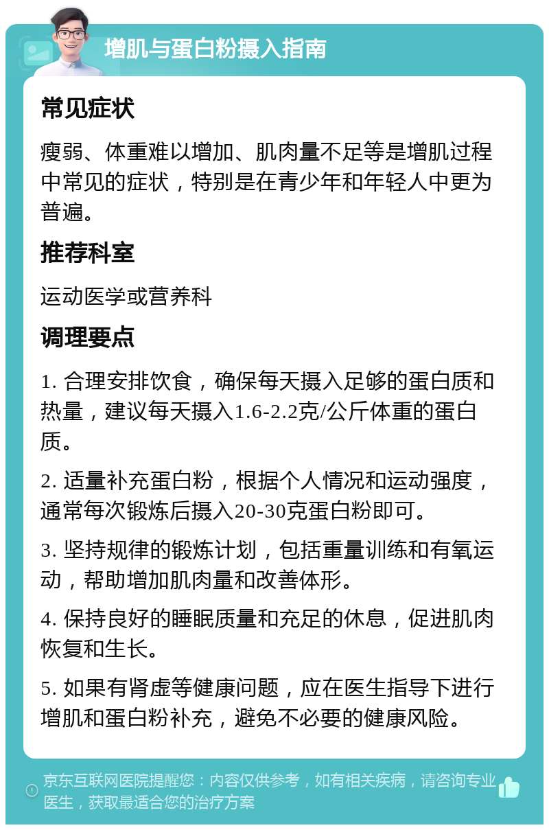 增肌与蛋白粉摄入指南 常见症状 瘦弱、体重难以增加、肌肉量不足等是增肌过程中常见的症状，特别是在青少年和年轻人中更为普遍。 推荐科室 运动医学或营养科 调理要点 1. 合理安排饮食，确保每天摄入足够的蛋白质和热量，建议每天摄入1.6-2.2克/公斤体重的蛋白质。 2. 适量补充蛋白粉，根据个人情况和运动强度，通常每次锻炼后摄入20-30克蛋白粉即可。 3. 坚持规律的锻炼计划，包括重量训练和有氧运动，帮助增加肌肉量和改善体形。 4. 保持良好的睡眠质量和充足的休息，促进肌肉恢复和生长。 5. 如果有肾虚等健康问题，应在医生指导下进行增肌和蛋白粉补充，避免不必要的健康风险。