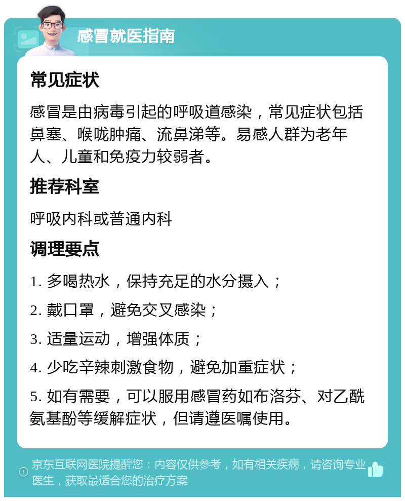 感冒就医指南 常见症状 感冒是由病毒引起的呼吸道感染，常见症状包括鼻塞、喉咙肿痛、流鼻涕等。易感人群为老年人、儿童和免疫力较弱者。 推荐科室 呼吸内科或普通内科 调理要点 1. 多喝热水，保持充足的水分摄入； 2. 戴口罩，避免交叉感染； 3. 适量运动，增强体质； 4. 少吃辛辣刺激食物，避免加重症状； 5. 如有需要，可以服用感冒药如布洛芬、对乙酰氨基酚等缓解症状，但请遵医嘱使用。