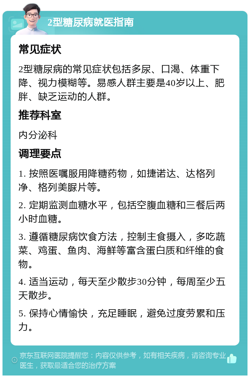 2型糖尿病就医指南 常见症状 2型糖尿病的常见症状包括多尿、口渴、体重下降、视力模糊等。易感人群主要是40岁以上、肥胖、缺乏运动的人群。 推荐科室 内分泌科 调理要点 1. 按照医嘱服用降糖药物，如捷诺达、达格列净、格列美脲片等。 2. 定期监测血糖水平，包括空腹血糖和三餐后两小时血糖。 3. 遵循糖尿病饮食方法，控制主食摄入，多吃蔬菜、鸡蛋、鱼肉、海鲜等富含蛋白质和纤维的食物。 4. 适当运动，每天至少散步30分钟，每周至少五天散步。 5. 保持心情愉快，充足睡眠，避免过度劳累和压力。