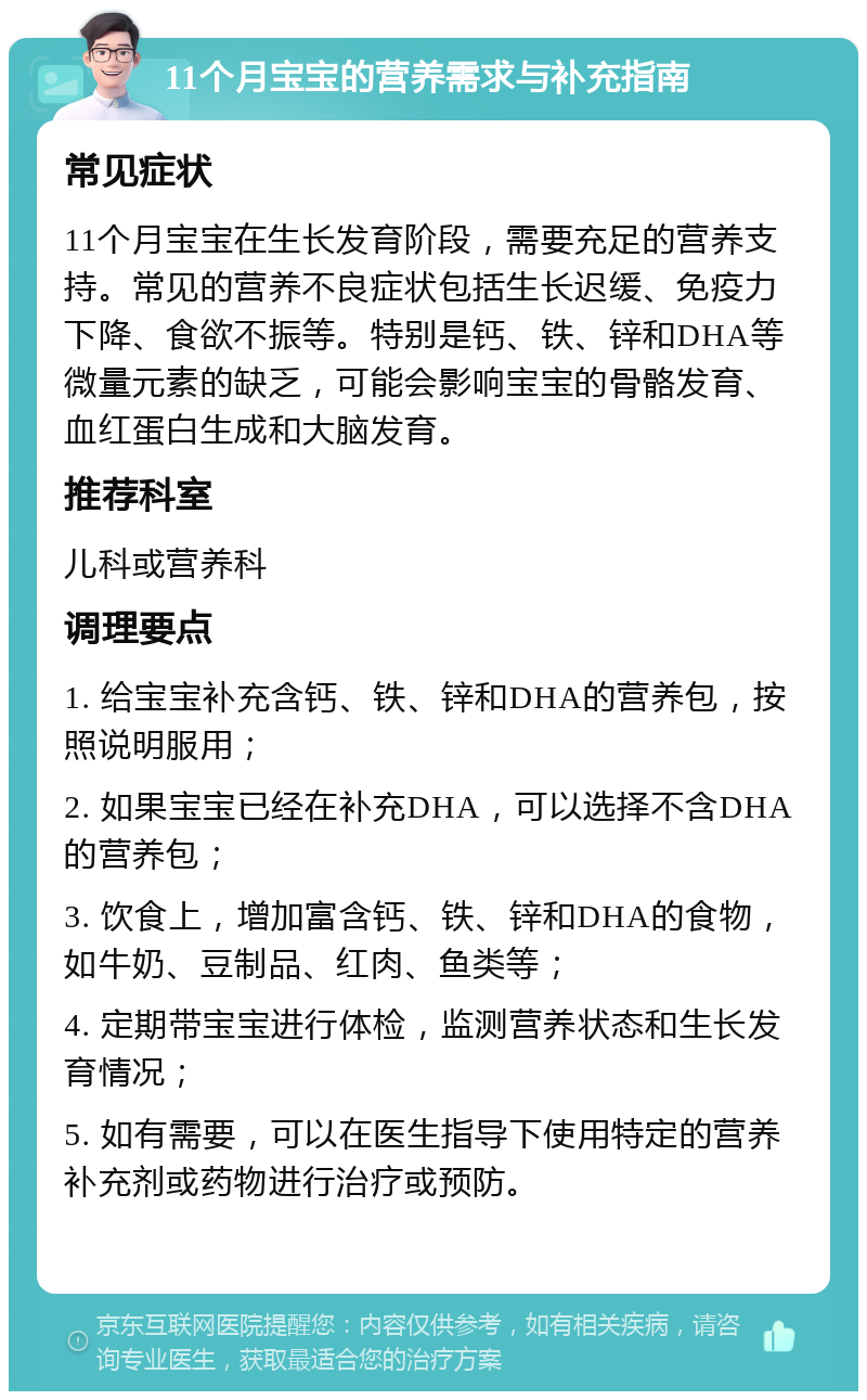 11个月宝宝的营养需求与补充指南 常见症状 11个月宝宝在生长发育阶段，需要充足的营养支持。常见的营养不良症状包括生长迟缓、免疫力下降、食欲不振等。特别是钙、铁、锌和DHA等微量元素的缺乏，可能会影响宝宝的骨骼发育、血红蛋白生成和大脑发育。 推荐科室 儿科或营养科 调理要点 1. 给宝宝补充含钙、铁、锌和DHA的营养包，按照说明服用； 2. 如果宝宝已经在补充DHA，可以选择不含DHA的营养包； 3. 饮食上，增加富含钙、铁、锌和DHA的食物，如牛奶、豆制品、红肉、鱼类等； 4. 定期带宝宝进行体检，监测营养状态和生长发育情况； 5. 如有需要，可以在医生指导下使用特定的营养补充剂或药物进行治疗或预防。