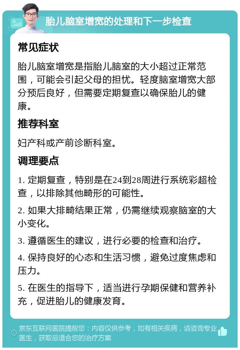 胎儿脑室增宽的处理和下一步检查 常见症状 胎儿脑室增宽是指胎儿脑室的大小超过正常范围，可能会引起父母的担忧。轻度脑室增宽大部分预后良好，但需要定期复查以确保胎儿的健康。 推荐科室 妇产科或产前诊断科室。 调理要点 1. 定期复查，特别是在24到28周进行系统彩超检查，以排除其他畸形的可能性。 2. 如果大排畸结果正常，仍需继续观察脑室的大小变化。 3. 遵循医生的建议，进行必要的检查和治疗。 4. 保持良好的心态和生活习惯，避免过度焦虑和压力。 5. 在医生的指导下，适当进行孕期保健和营养补充，促进胎儿的健康发育。