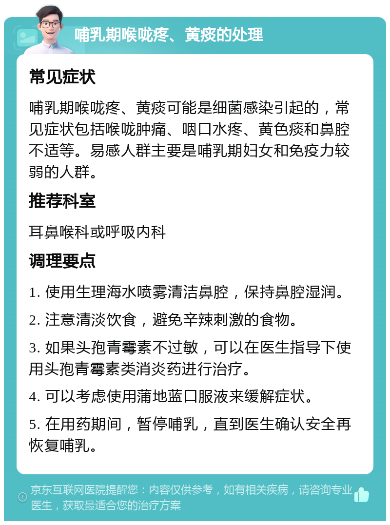 哺乳期喉咙疼、黄痰的处理 常见症状 哺乳期喉咙疼、黄痰可能是细菌感染引起的，常见症状包括喉咙肿痛、咽口水疼、黄色痰和鼻腔不适等。易感人群主要是哺乳期妇女和免疫力较弱的人群。 推荐科室 耳鼻喉科或呼吸内科 调理要点 1. 使用生理海水喷雾清洁鼻腔，保持鼻腔湿润。 2. 注意清淡饮食，避免辛辣刺激的食物。 3. 如果头孢青霉素不过敏，可以在医生指导下使用头孢青霉素类消炎药进行治疗。 4. 可以考虑使用蒲地蓝口服液来缓解症状。 5. 在用药期间，暂停哺乳，直到医生确认安全再恢复哺乳。