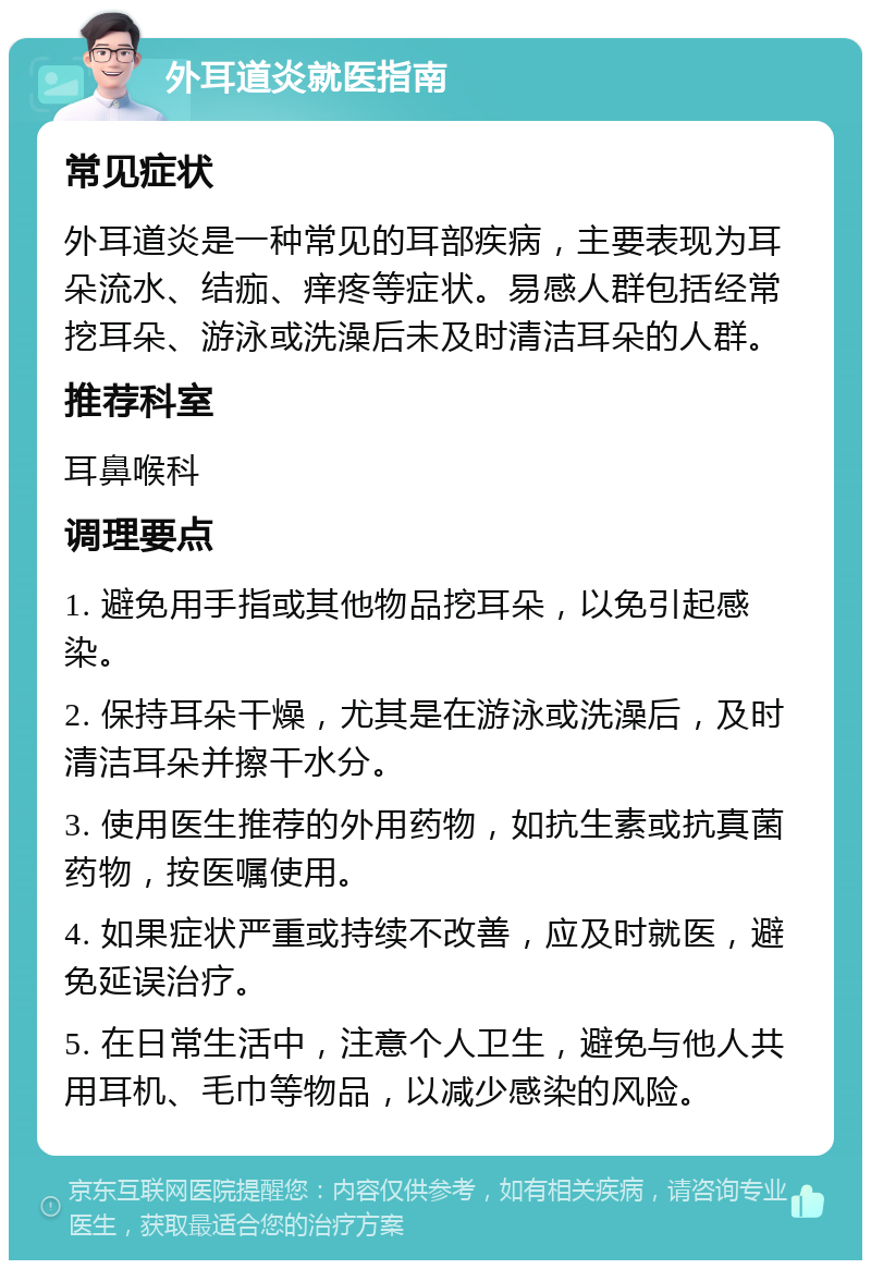 外耳道炎就医指南 常见症状 外耳道炎是一种常见的耳部疾病，主要表现为耳朵流水、结痂、痒疼等症状。易感人群包括经常挖耳朵、游泳或洗澡后未及时清洁耳朵的人群。 推荐科室 耳鼻喉科 调理要点 1. 避免用手指或其他物品挖耳朵，以免引起感染。 2. 保持耳朵干燥，尤其是在游泳或洗澡后，及时清洁耳朵并擦干水分。 3. 使用医生推荐的外用药物，如抗生素或抗真菌药物，按医嘱使用。 4. 如果症状严重或持续不改善，应及时就医，避免延误治疗。 5. 在日常生活中，注意个人卫生，避免与他人共用耳机、毛巾等物品，以减少感染的风险。