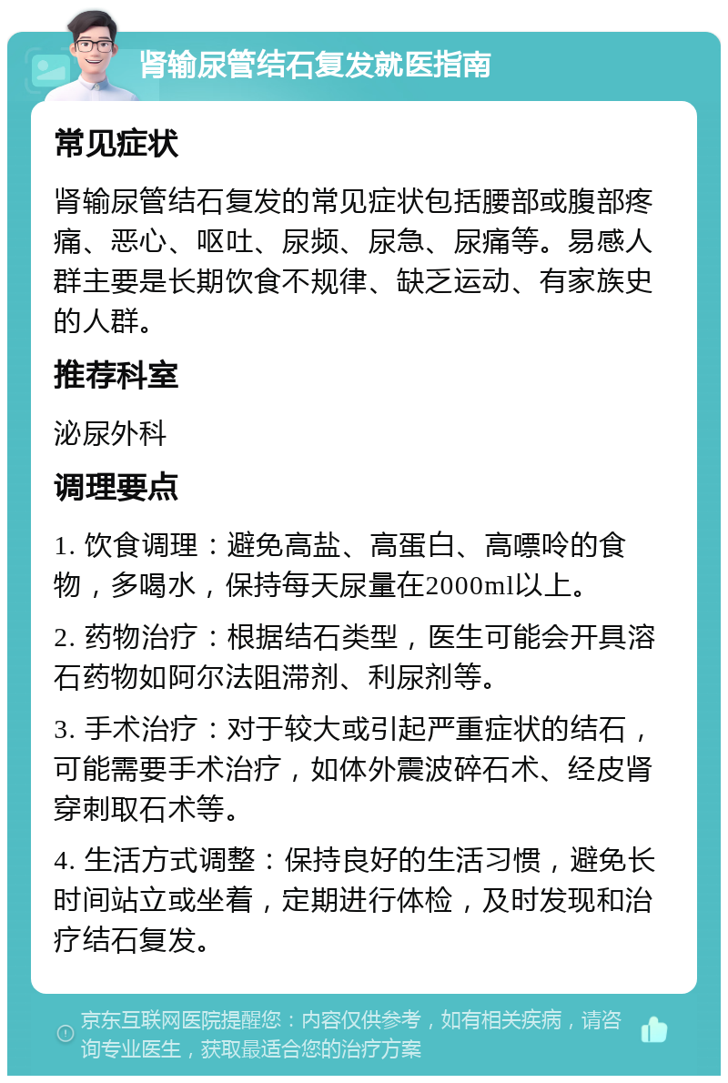 肾输尿管结石复发就医指南 常见症状 肾输尿管结石复发的常见症状包括腰部或腹部疼痛、恶心、呕吐、尿频、尿急、尿痛等。易感人群主要是长期饮食不规律、缺乏运动、有家族史的人群。 推荐科室 泌尿外科 调理要点 1. 饮食调理：避免高盐、高蛋白、高嘌呤的食物，多喝水，保持每天尿量在2000ml以上。 2. 药物治疗：根据结石类型，医生可能会开具溶石药物如阿尔法阻滞剂、利尿剂等。 3. 手术治疗：对于较大或引起严重症状的结石，可能需要手术治疗，如体外震波碎石术、经皮肾穿刺取石术等。 4. 生活方式调整：保持良好的生活习惯，避免长时间站立或坐着，定期进行体检，及时发现和治疗结石复发。