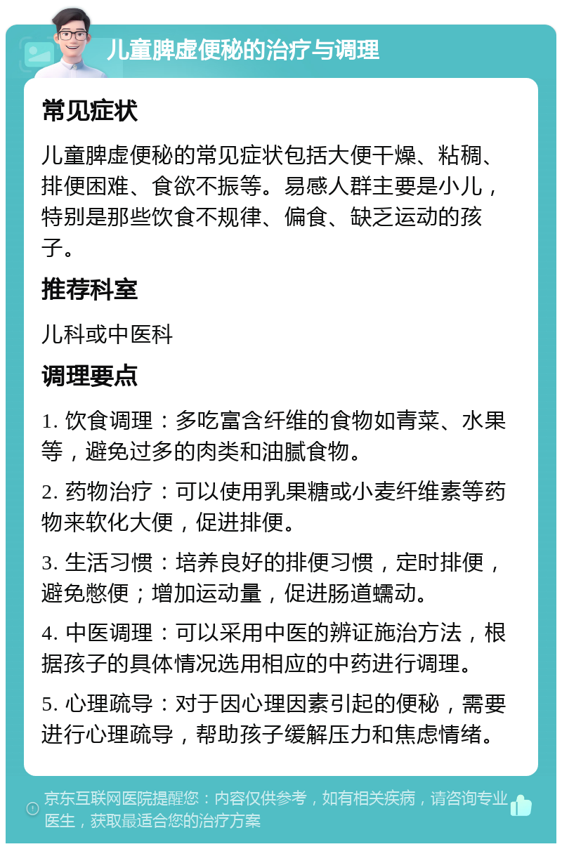 儿童脾虚便秘的治疗与调理 常见症状 儿童脾虚便秘的常见症状包括大便干燥、粘稠、排便困难、食欲不振等。易感人群主要是小儿，特别是那些饮食不规律、偏食、缺乏运动的孩子。 推荐科室 儿科或中医科 调理要点 1. 饮食调理：多吃富含纤维的食物如青菜、水果等，避免过多的肉类和油腻食物。 2. 药物治疗：可以使用乳果糖或小麦纤维素等药物来软化大便，促进排便。 3. 生活习惯：培养良好的排便习惯，定时排便，避免憋便；增加运动量，促进肠道蠕动。 4. 中医调理：可以采用中医的辨证施治方法，根据孩子的具体情况选用相应的中药进行调理。 5. 心理疏导：对于因心理因素引起的便秘，需要进行心理疏导，帮助孩子缓解压力和焦虑情绪。