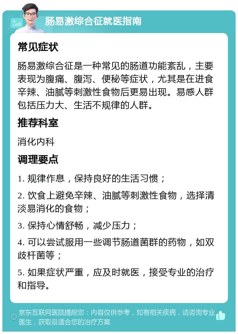 肠易激综合征就医指南 常见症状 肠易激综合征是一种常见的肠道功能紊乱，主要表现为腹痛、腹泻、便秘等症状，尤其是在进食辛辣、油腻等刺激性食物后更易出现。易感人群包括压力大、生活不规律的人群。 推荐科室 消化内科 调理要点 1. 规律作息，保持良好的生活习惯； 2. 饮食上避免辛辣、油腻等刺激性食物，选择清淡易消化的食物； 3. 保持心情舒畅，减少压力； 4. 可以尝试服用一些调节肠道菌群的药物，如双歧杆菌等； 5. 如果症状严重，应及时就医，接受专业的治疗和指导。