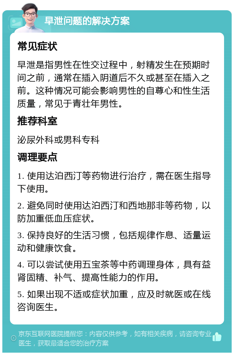 早泄问题的解决方案 常见症状 早泄是指男性在性交过程中，射精发生在预期时间之前，通常在插入阴道后不久或甚至在插入之前。这种情况可能会影响男性的自尊心和性生活质量，常见于青壮年男性。 推荐科室 泌尿外科或男科专科 调理要点 1. 使用达泊西汀等药物进行治疗，需在医生指导下使用。 2. 避免同时使用达泊西汀和西地那非等药物，以防加重低血压症状。 3. 保持良好的生活习惯，包括规律作息、适量运动和健康饮食。 4. 可以尝试使用五宝茶等中药调理身体，具有益肾固精、补气、提高性能力的作用。 5. 如果出现不适或症状加重，应及时就医或在线咨询医生。