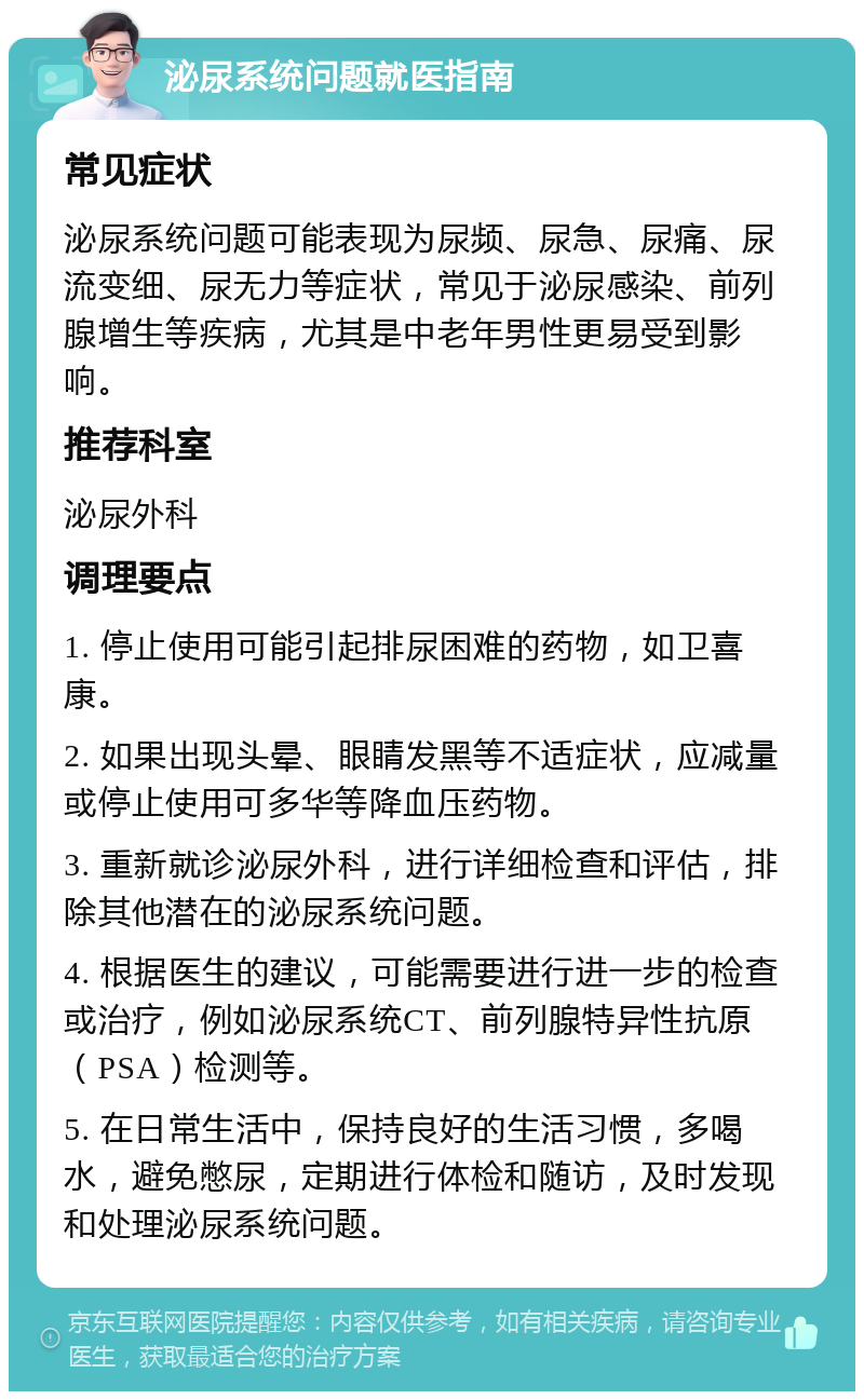 泌尿系统问题就医指南 常见症状 泌尿系统问题可能表现为尿频、尿急、尿痛、尿流变细、尿无力等症状，常见于泌尿感染、前列腺增生等疾病，尤其是中老年男性更易受到影响。 推荐科室 泌尿外科 调理要点 1. 停止使用可能引起排尿困难的药物，如卫喜康。 2. 如果出现头晕、眼睛发黑等不适症状，应减量或停止使用可多华等降血压药物。 3. 重新就诊泌尿外科，进行详细检查和评估，排除其他潜在的泌尿系统问题。 4. 根据医生的建议，可能需要进行进一步的检查或治疗，例如泌尿系统CT、前列腺特异性抗原（PSA）检测等。 5. 在日常生活中，保持良好的生活习惯，多喝水，避免憋尿，定期进行体检和随访，及时发现和处理泌尿系统问题。