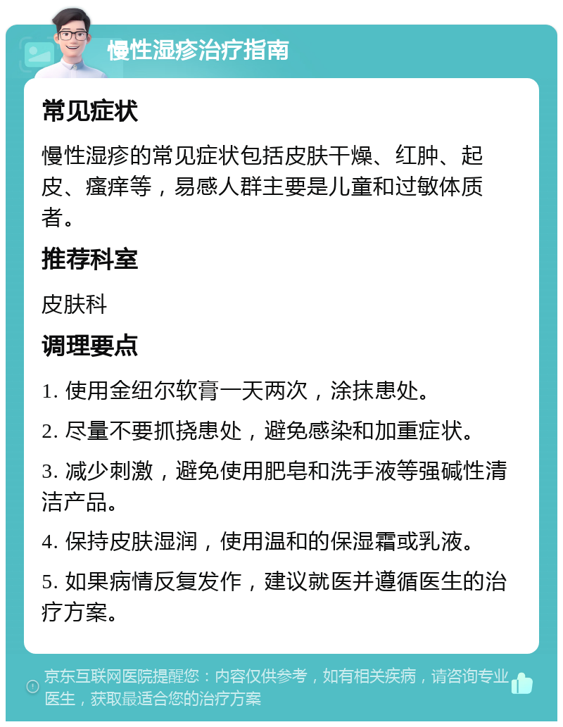 慢性湿疹治疗指南 常见症状 慢性湿疹的常见症状包括皮肤干燥、红肿、起皮、瘙痒等，易感人群主要是儿童和过敏体质者。 推荐科室 皮肤科 调理要点 1. 使用金纽尔软膏一天两次，涂抹患处。 2. 尽量不要抓挠患处，避免感染和加重症状。 3. 减少刺激，避免使用肥皂和洗手液等强碱性清洁产品。 4. 保持皮肤湿润，使用温和的保湿霜或乳液。 5. 如果病情反复发作，建议就医并遵循医生的治疗方案。