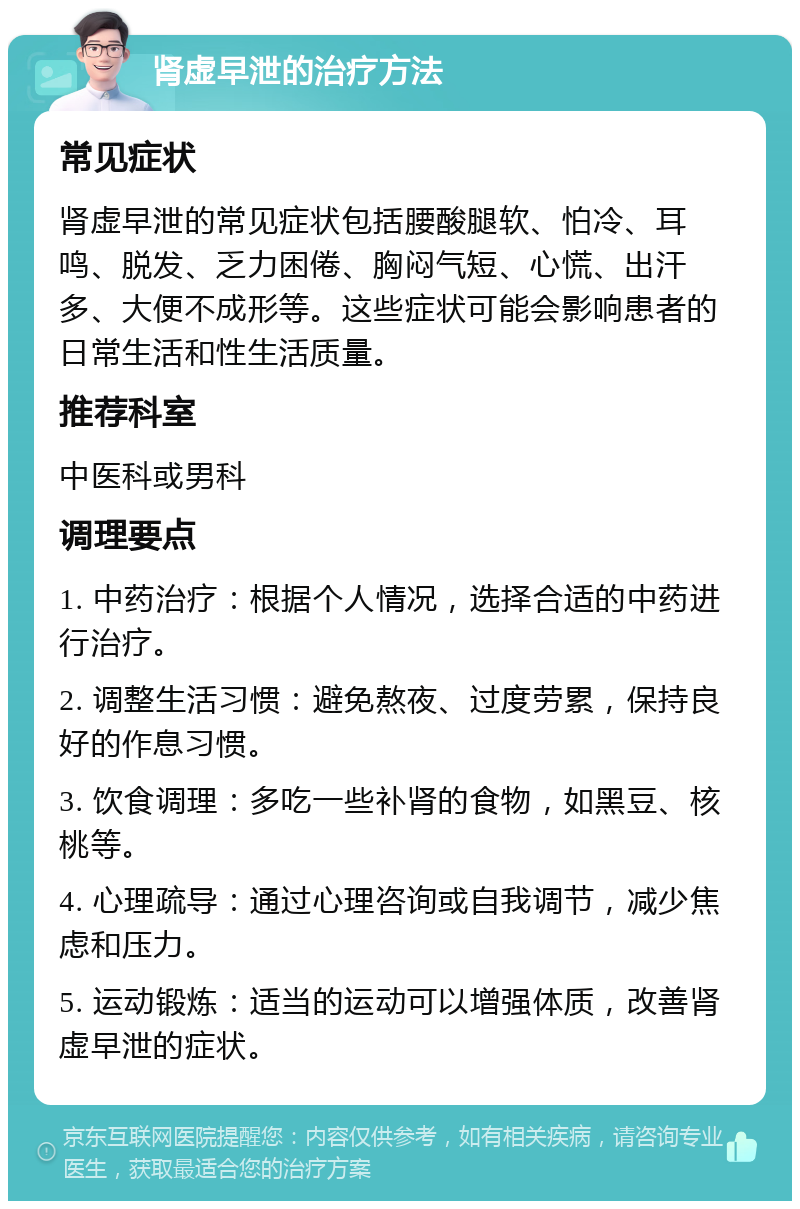 肾虚早泄的治疗方法 常见症状 肾虚早泄的常见症状包括腰酸腿软、怕冷、耳鸣、脱发、乏力困倦、胸闷气短、心慌、出汗多、大便不成形等。这些症状可能会影响患者的日常生活和性生活质量。 推荐科室 中医科或男科 调理要点 1. 中药治疗：根据个人情况，选择合适的中药进行治疗。 2. 调整生活习惯：避免熬夜、过度劳累，保持良好的作息习惯。 3. 饮食调理：多吃一些补肾的食物，如黑豆、核桃等。 4. 心理疏导：通过心理咨询或自我调节，减少焦虑和压力。 5. 运动锻炼：适当的运动可以增强体质，改善肾虚早泄的症状。