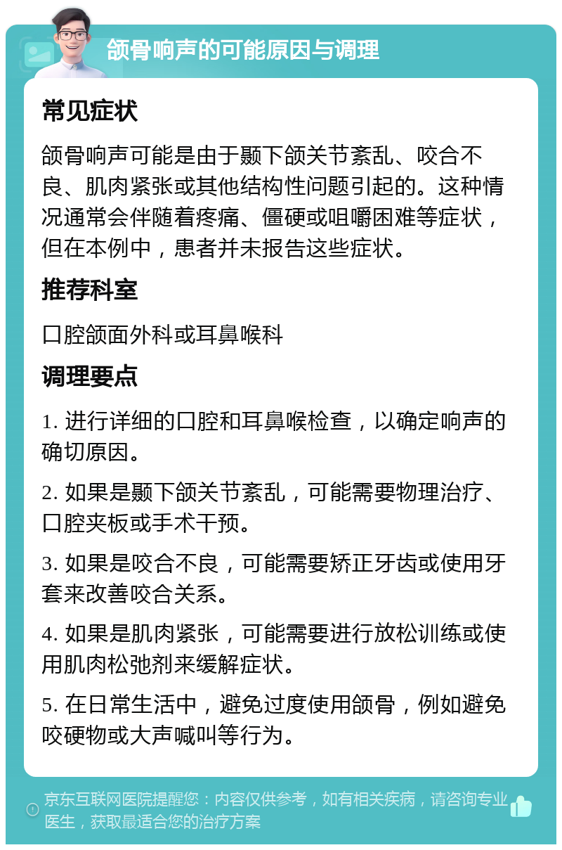 颌骨响声的可能原因与调理 常见症状 颌骨响声可能是由于颞下颌关节紊乱、咬合不良、肌肉紧张或其他结构性问题引起的。这种情况通常会伴随着疼痛、僵硬或咀嚼困难等症状，但在本例中，患者并未报告这些症状。 推荐科室 口腔颌面外科或耳鼻喉科 调理要点 1. 进行详细的口腔和耳鼻喉检查，以确定响声的确切原因。 2. 如果是颞下颌关节紊乱，可能需要物理治疗、口腔夹板或手术干预。 3. 如果是咬合不良，可能需要矫正牙齿或使用牙套来改善咬合关系。 4. 如果是肌肉紧张，可能需要进行放松训练或使用肌肉松弛剂来缓解症状。 5. 在日常生活中，避免过度使用颌骨，例如避免咬硬物或大声喊叫等行为。