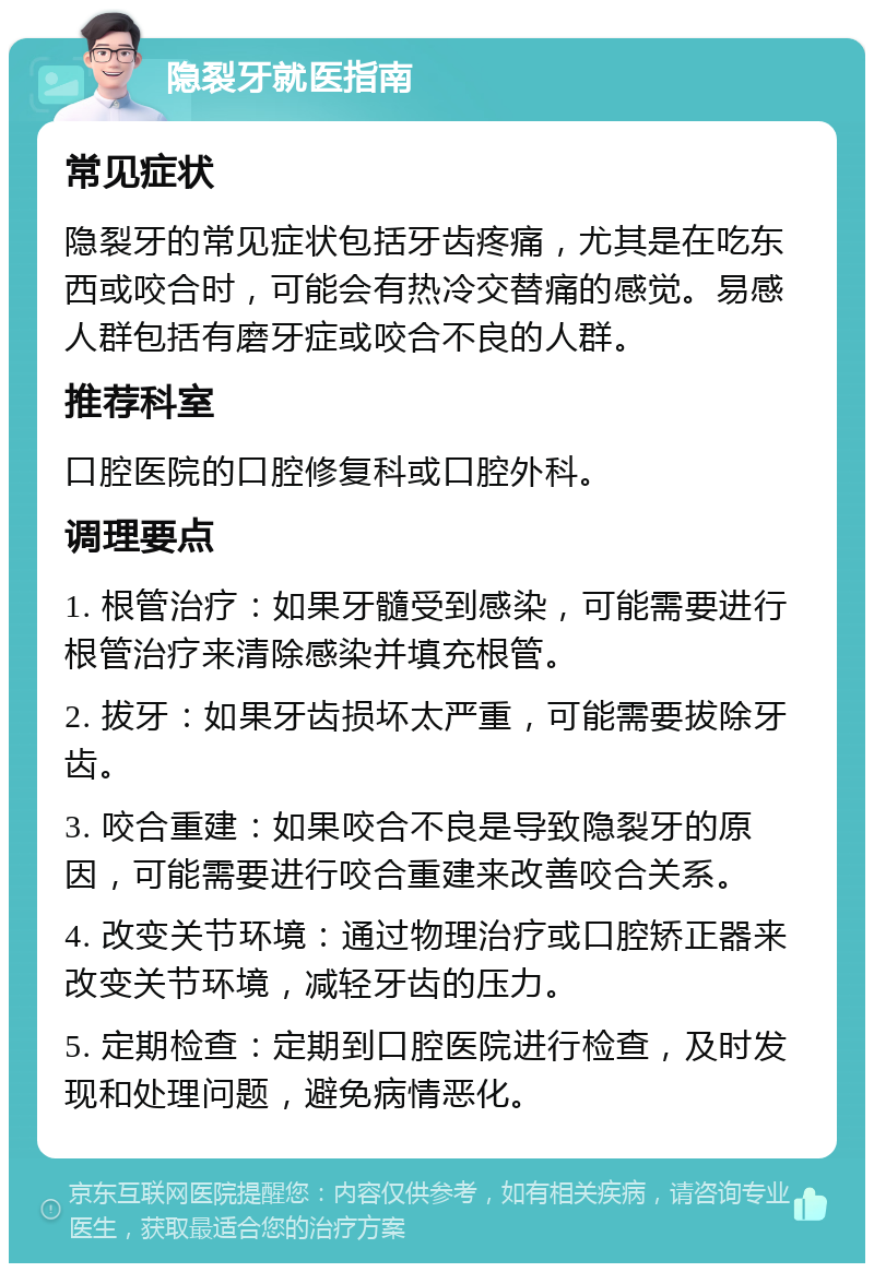 隐裂牙就医指南 常见症状 隐裂牙的常见症状包括牙齿疼痛，尤其是在吃东西或咬合时，可能会有热冷交替痛的感觉。易感人群包括有磨牙症或咬合不良的人群。 推荐科室 口腔医院的口腔修复科或口腔外科。 调理要点 1. 根管治疗：如果牙髓受到感染，可能需要进行根管治疗来清除感染并填充根管。 2. 拔牙：如果牙齿损坏太严重，可能需要拔除牙齿。 3. 咬合重建：如果咬合不良是导致隐裂牙的原因，可能需要进行咬合重建来改善咬合关系。 4. 改变关节环境：通过物理治疗或口腔矫正器来改变关节环境，减轻牙齿的压力。 5. 定期检查：定期到口腔医院进行检查，及时发现和处理问题，避免病情恶化。