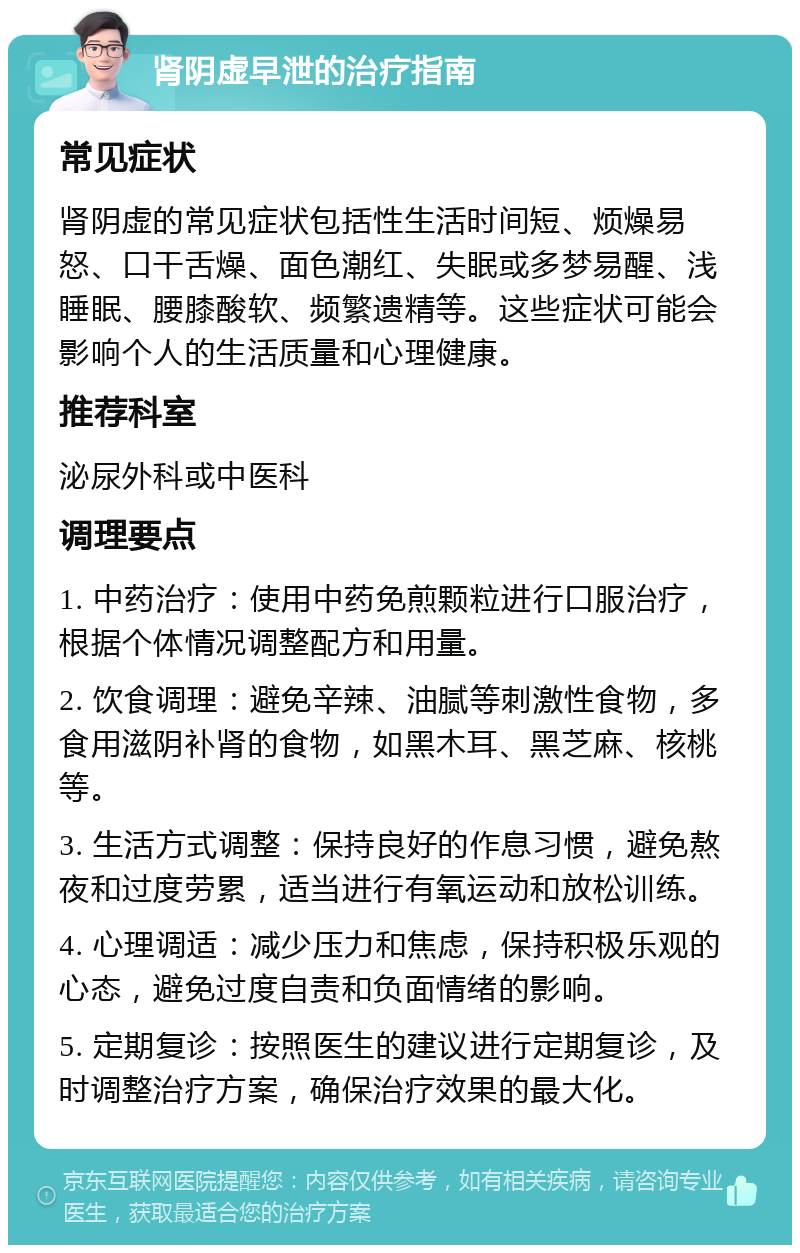 肾阴虚早泄的治疗指南 常见症状 肾阴虚的常见症状包括性生活时间短、烦燥易怒、口干舌燥、面色潮红、失眠或多梦易醒、浅睡眠、腰膝酸软、频繁遗精等。这些症状可能会影响个人的生活质量和心理健康。 推荐科室 泌尿外科或中医科 调理要点 1. 中药治疗：使用中药免煎颗粒进行口服治疗，根据个体情况调整配方和用量。 2. 饮食调理：避免辛辣、油腻等刺激性食物，多食用滋阴补肾的食物，如黑木耳、黑芝麻、核桃等。 3. 生活方式调整：保持良好的作息习惯，避免熬夜和过度劳累，适当进行有氧运动和放松训练。 4. 心理调适：减少压力和焦虑，保持积极乐观的心态，避免过度自责和负面情绪的影响。 5. 定期复诊：按照医生的建议进行定期复诊，及时调整治疗方案，确保治疗效果的最大化。