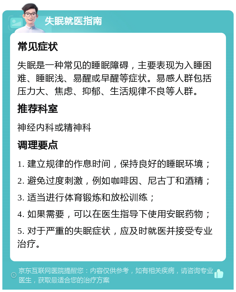 失眠就医指南 常见症状 失眠是一种常见的睡眠障碍，主要表现为入睡困难、睡眠浅、易醒或早醒等症状。易感人群包括压力大、焦虑、抑郁、生活规律不良等人群。 推荐科室 神经内科或精神科 调理要点 1. 建立规律的作息时间，保持良好的睡眠环境； 2. 避免过度刺激，例如咖啡因、尼古丁和酒精； 3. 适当进行体育锻炼和放松训练； 4. 如果需要，可以在医生指导下使用安眠药物； 5. 对于严重的失眠症状，应及时就医并接受专业治疗。