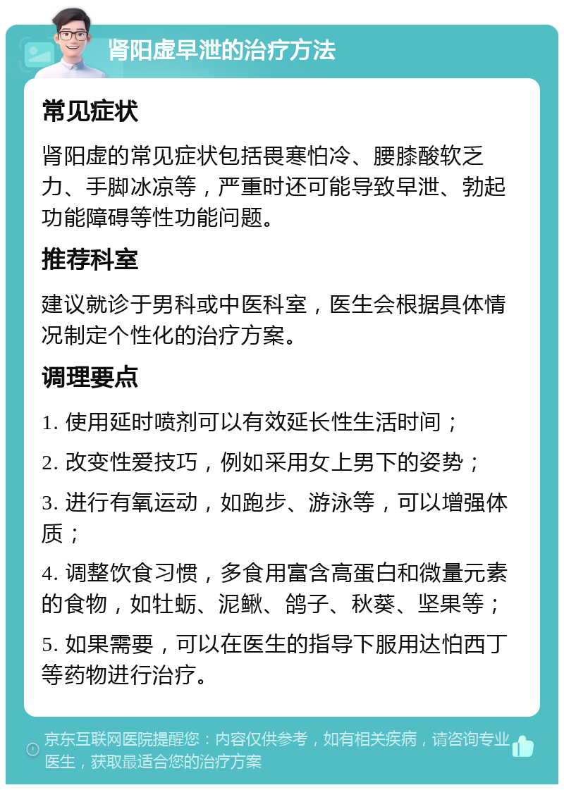 肾阳虚早泄的治疗方法 常见症状 肾阳虚的常见症状包括畏寒怕冷、腰膝酸软乏力、手脚冰凉等，严重时还可能导致早泄、勃起功能障碍等性功能问题。 推荐科室 建议就诊于男科或中医科室，医生会根据具体情况制定个性化的治疗方案。 调理要点 1. 使用延时喷剂可以有效延长性生活时间； 2. 改变性爱技巧，例如采用女上男下的姿势； 3. 进行有氧运动，如跑步、游泳等，可以增强体质； 4. 调整饮食习惯，多食用富含高蛋白和微量元素的食物，如牡蛎、泥鳅、鸽子、秋葵、坚果等； 5. 如果需要，可以在医生的指导下服用达怕西丁等药物进行治疗。