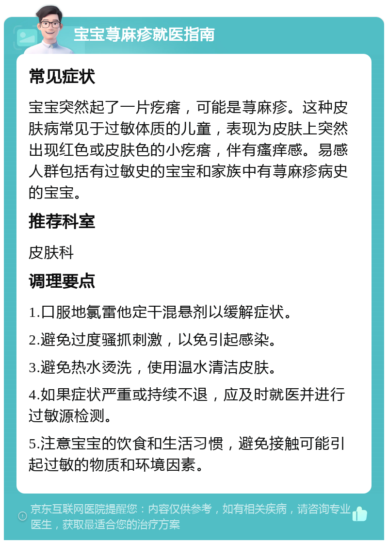 宝宝荨麻疹就医指南 常见症状 宝宝突然起了一片疙瘩，可能是荨麻疹。这种皮肤病常见于过敏体质的儿童，表现为皮肤上突然出现红色或皮肤色的小疙瘩，伴有瘙痒感。易感人群包括有过敏史的宝宝和家族中有荨麻疹病史的宝宝。 推荐科室 皮肤科 调理要点 1.口服地氯雷他定干混悬剂以缓解症状。 2.避免过度骚抓刺激，以免引起感染。 3.避免热水烫洗，使用温水清洁皮肤。 4.如果症状严重或持续不退，应及时就医并进行过敏源检测。 5.注意宝宝的饮食和生活习惯，避免接触可能引起过敏的物质和环境因素。