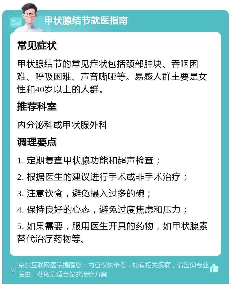 甲状腺结节就医指南 常见症状 甲状腺结节的常见症状包括颈部肿块、吞咽困难、呼吸困难、声音嘶哑等。易感人群主要是女性和40岁以上的人群。 推荐科室 内分泌科或甲状腺外科 调理要点 1. 定期复查甲状腺功能和超声检查； 2. 根据医生的建议进行手术或非手术治疗； 3. 注意饮食，避免摄入过多的碘； 4. 保持良好的心态，避免过度焦虑和压力； 5. 如果需要，服用医生开具的药物，如甲状腺素替代治疗药物等。